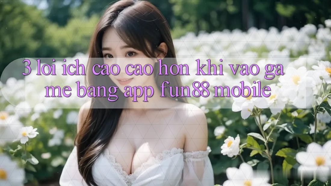 3. Lợi Ích Cao cao hơn Khi Vào Game Bằng App Fun88 Mobile