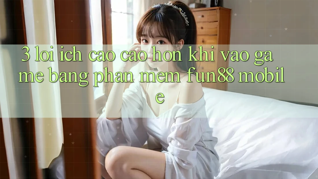 3. Lợi Ích Cao cao hơn Khi Vào Game Bằng Phần mềm Fun88 Mobile