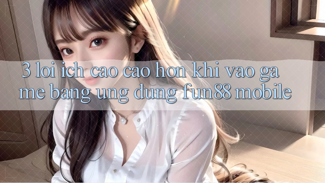 3. Lợi Ích Cao cao hơn Khi Vào Game Bằng Ứng dụng Fun88 Mobile