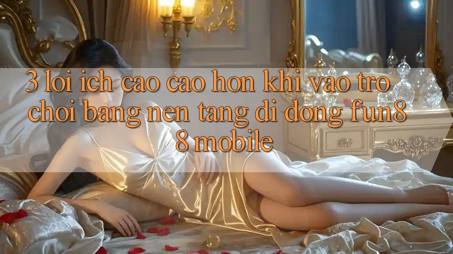 3. Lợi Ích Cao cao hơn Khi Vào Trò chơi Bằng Nền tảng di động Fun88 Mobile