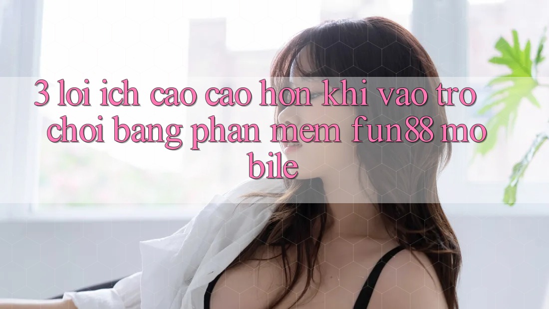 3. Lợi Ích Cao cao hơn Khi Vào Trò chơi Bằng Phần mềm Fun88 Mobile