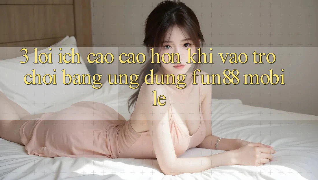 3. Lợi Ích Cao cao hơn Khi Vào Trò chơi Bằng Ứng dụng Fun88 Mobile