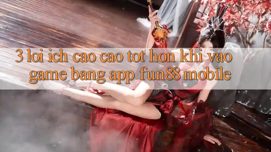 3. Lợi Ích Cao cao tốt hơn Khi Vào Game Bằng App Fun88 Mobile