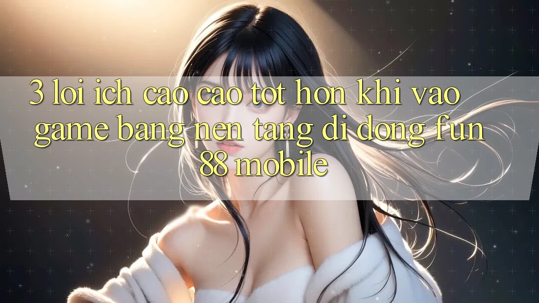 3. Lợi Ích Cao cao tốt hơn Khi Vào Game Bằng Nền tảng di động Fun88 Mobile