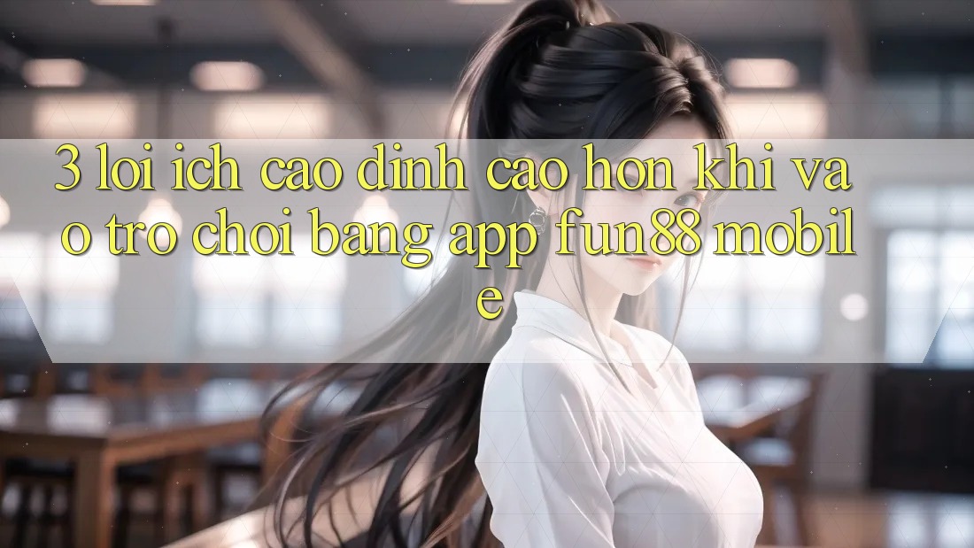 3. Lợi Ích Cao đỉnh cao hơn Khi Vào Trò chơi Bằng App Fun88 Mobile