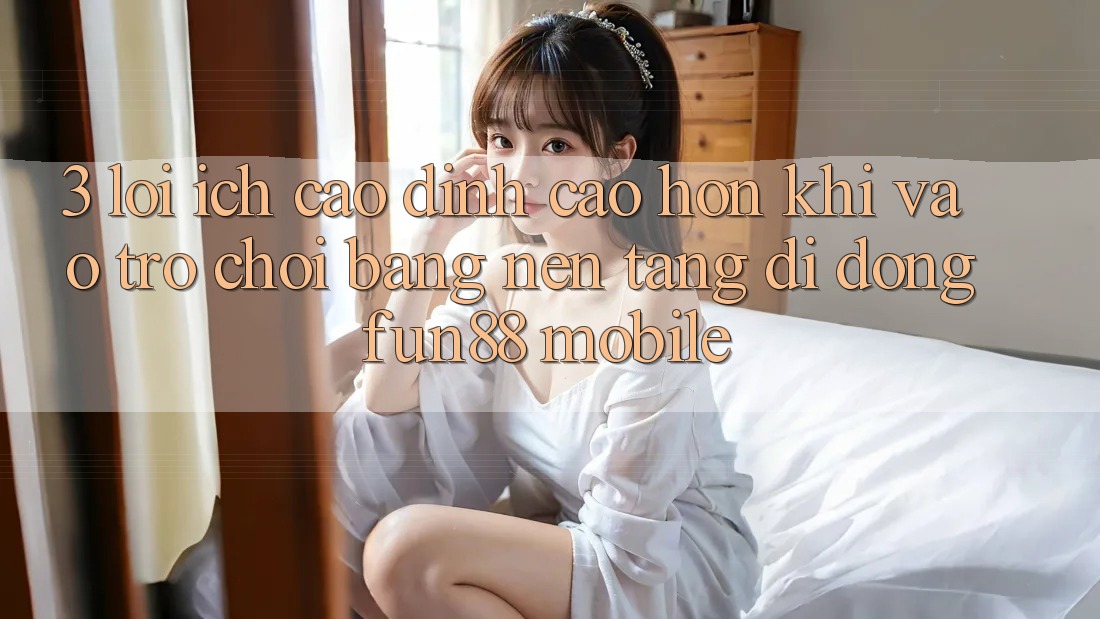 3. Lợi Ích Cao đỉnh cao hơn Khi Vào Trò chơi Bằng Nền tảng di động Fun88 Mobile