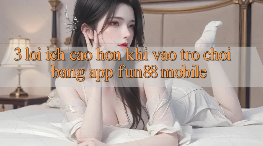3. Lợi Ích Cao hơn Khi Vào Trò chơi Bằng App Fun88 Mobile