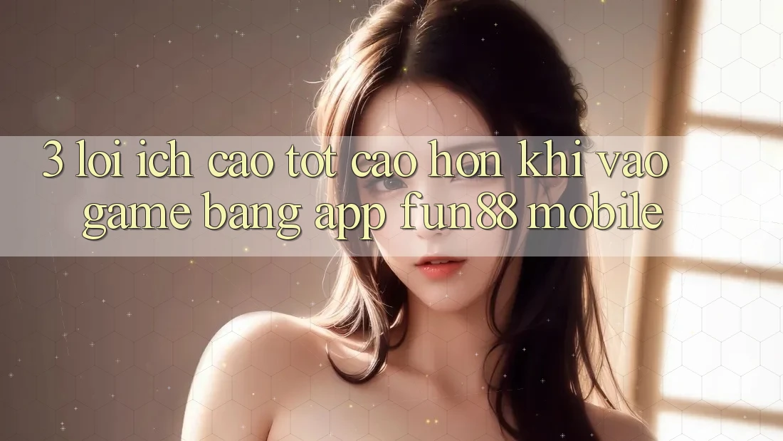 3. Lợi Ích Cao tốt cao hơn Khi Vào Game Bằng App Fun88 Mobile