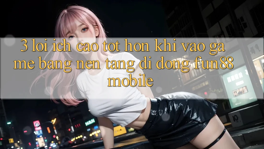 3. Lợi Ích Cao tốt hơn Khi Vào Game Bằng Nền tảng di động Fun88 Mobile