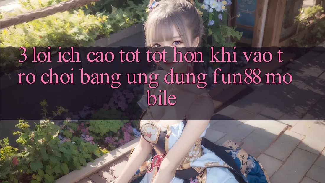 3. Lợi Ích Cao tốt tốt hơn Khi Vào Trò chơi Bằng Ứng dụng Fun88 Mobile 3. Lợi Ích Cao tốt tốt hơn Khi Vào Trò chơi Bằng Ứng dụng Fun88 Mobile