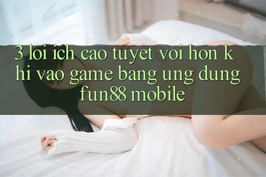 3. Lợi Ích Cao tuyệt vời hơn Khi Vào Game Bằng Ứng dụng Fun88 Mobile