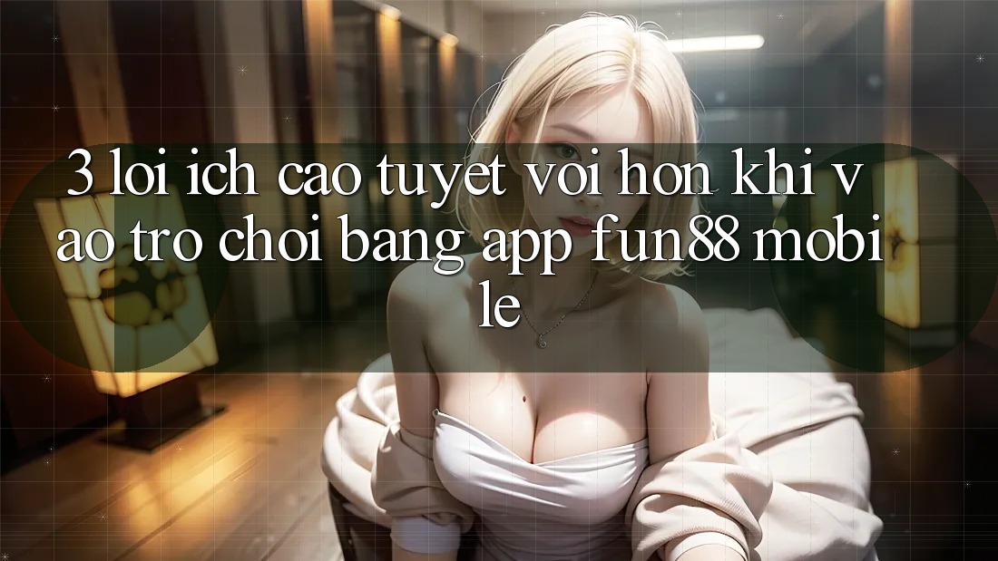 3. Lợi Ích Cao tuyệt vời hơn Khi Vào Trò chơi Bằng App Fun88 Mobile