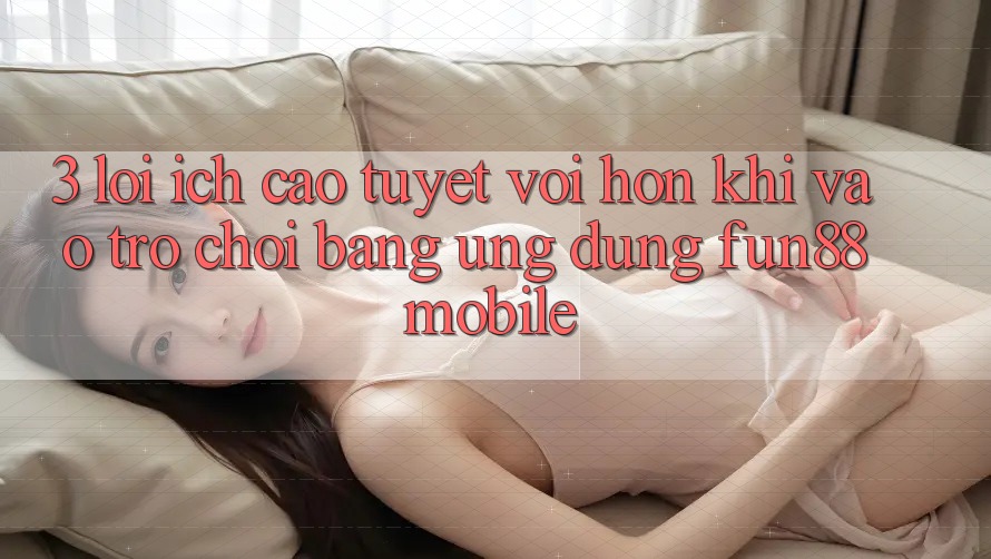 3. Lợi Ích Cao tuyệt vời hơn Khi Vào Trò chơi Bằng Ứng dụng Fun88 Mobile 3. Lợi Ích Cao tuyệt vời hơn Khi Vào Trò chơi Bằng Ứng dụng Fun88 Mobile