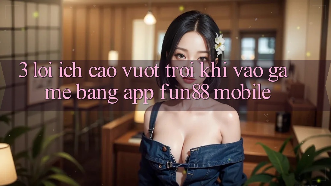 3. Lợi Ích Cao vượt trội Khi Vào Game Bằng App Fun88 Mobile