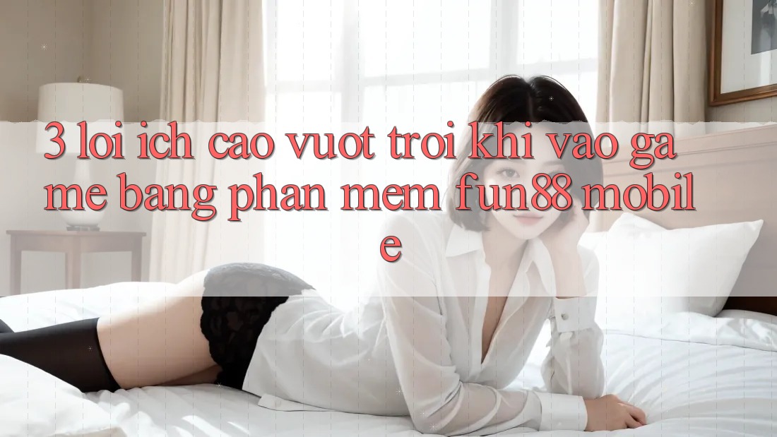 3. Lợi Ích Cao vượt trội Khi Vào Game Bằng Phần mềm Fun88 Mobile