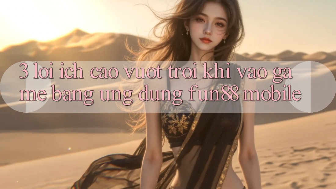 3. Lợi Ích Cao vượt trội Khi Vào Game Bằng Ứng dụng Fun88 Mobile
