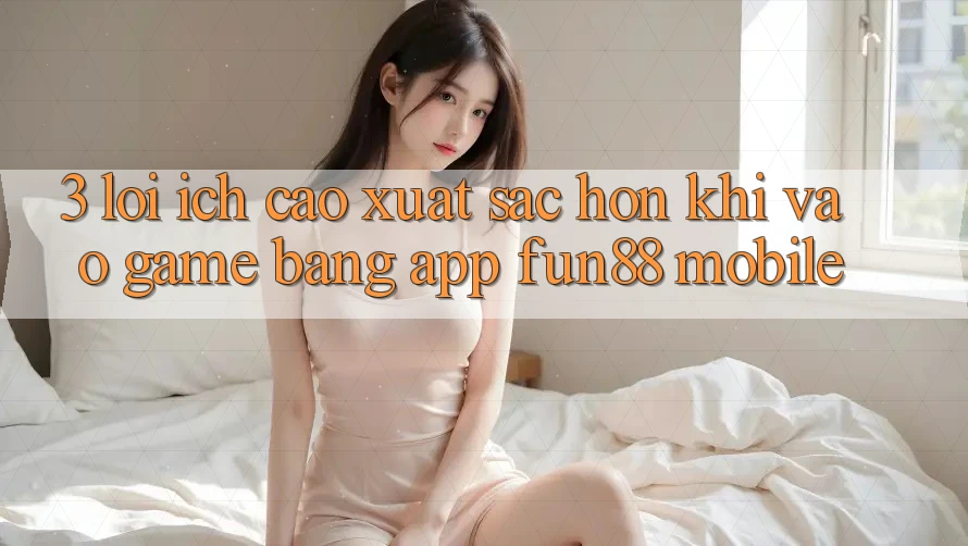 3. Lợi Ích Cao xuất sắc hơn Khi Vào Game Bằng App Fun88 Mobile
