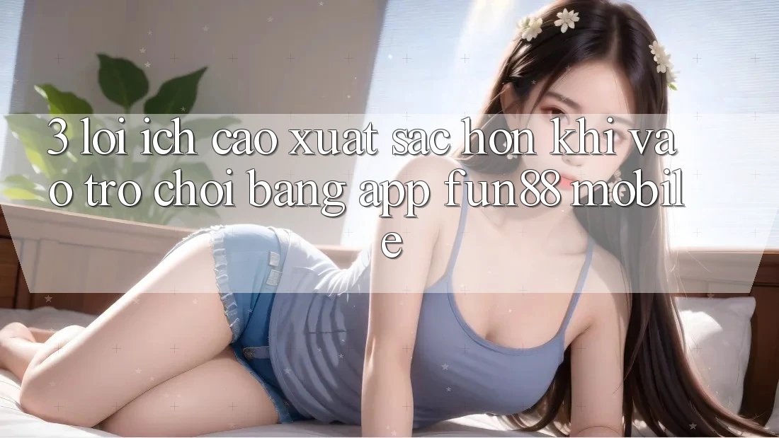 3. Lợi Ích Cao xuất sắc hơn Khi Vào Trò chơi Bằng App Fun88 Mobile