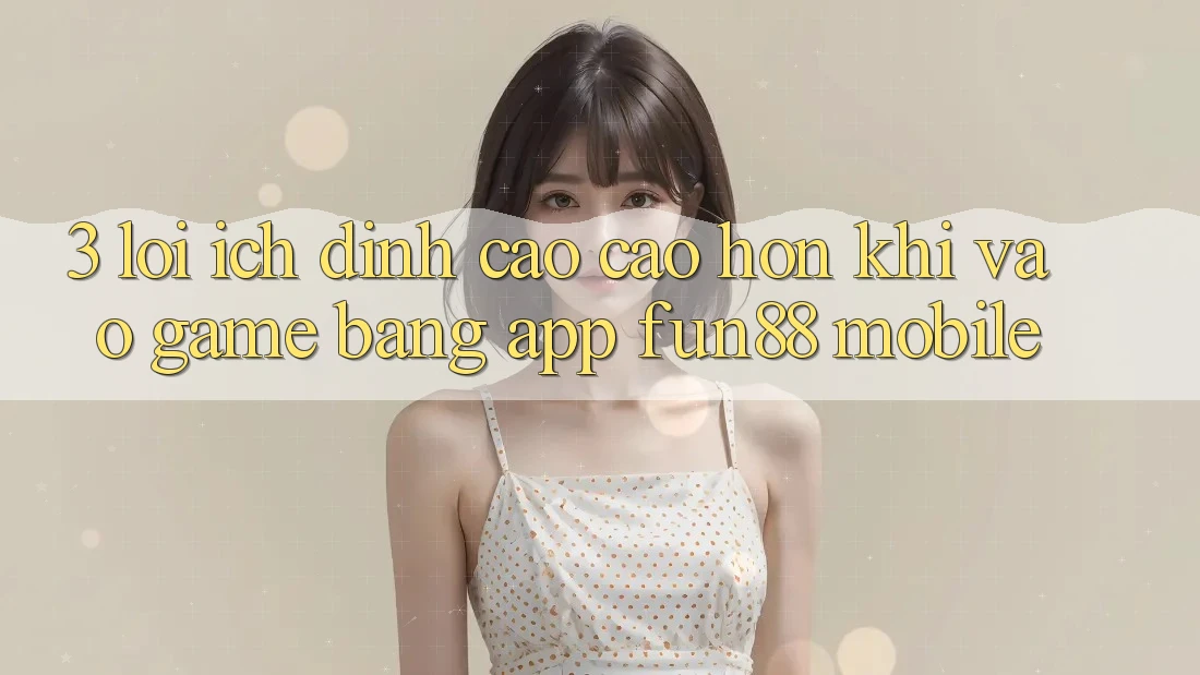 3. Lợi Ích Đỉnh cao cao hơn Khi Vào Game Bằng App Fun88 Mobile