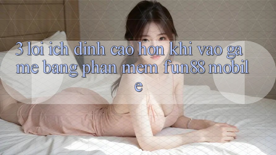 3. Lợi Ích Đỉnh cao hơn Khi Vào Game Bằng Phần mềm Fun88 Mobile