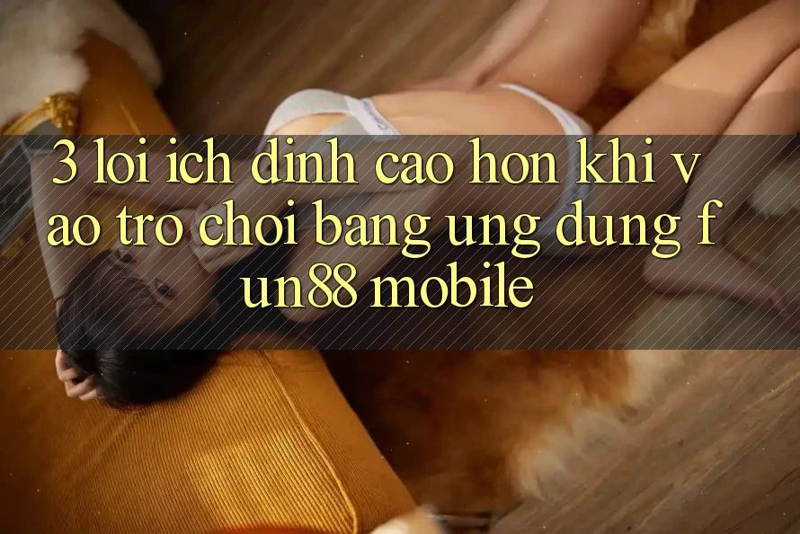 3. Lợi Ích Đỉnh cao hơn Khi Vào Trò chơi Bằng Ứng dụng Fun88 Mobile