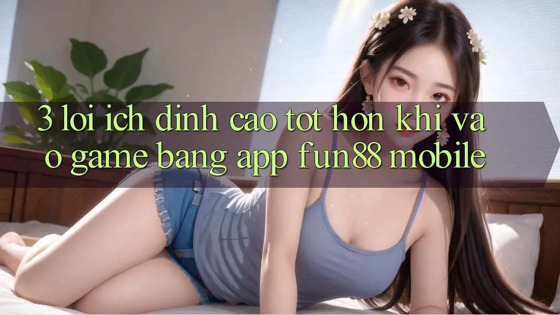 3. Lợi Ích Đỉnh cao tốt hơn Khi Vào Game Bằng App Fun88 Mobile 3. Lợi Ích Đỉnh cao tốt hơn Khi Vào Game Bằng App Fun88 Mobile
