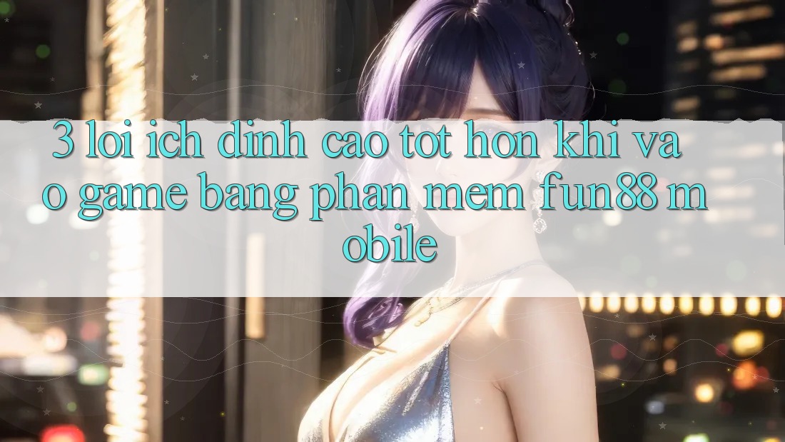 3. Lợi Ích Đỉnh cao tốt hơn Khi Vào Game Bằng Phần mềm Fun88 Mobile