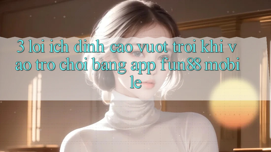 3. Lợi Ích Đỉnh cao vượt trội Khi Vào Trò chơi Bằng App Fun88 Mobile