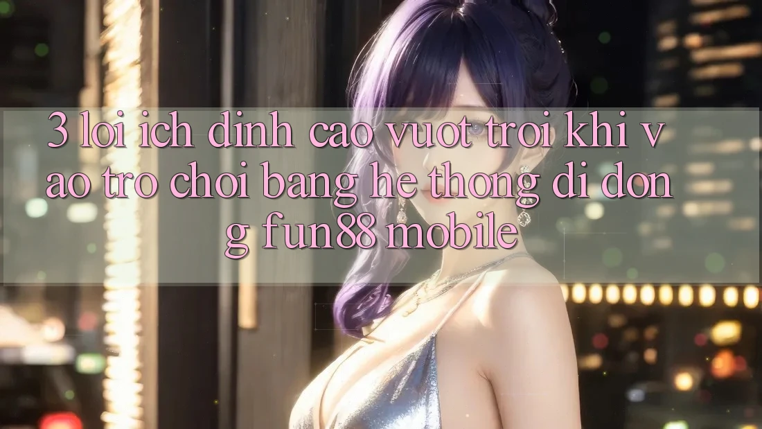 3. Lợi Ích Đỉnh cao vượt trội Khi Vào Trò chơi Bằng Hệ thống di động Fun88 Mobile