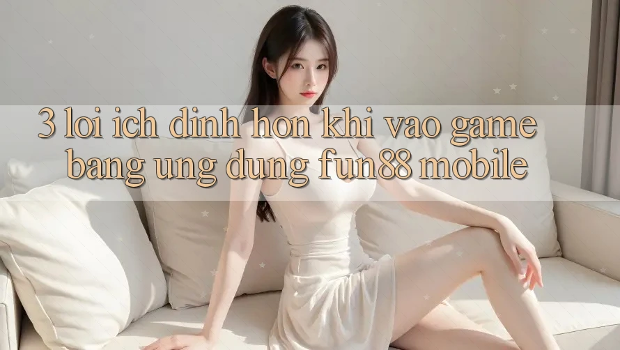 3. Lợi Ích Đỉnh hơn Khi Vào Game Bằng Ứng dụng Fun88 Mobile