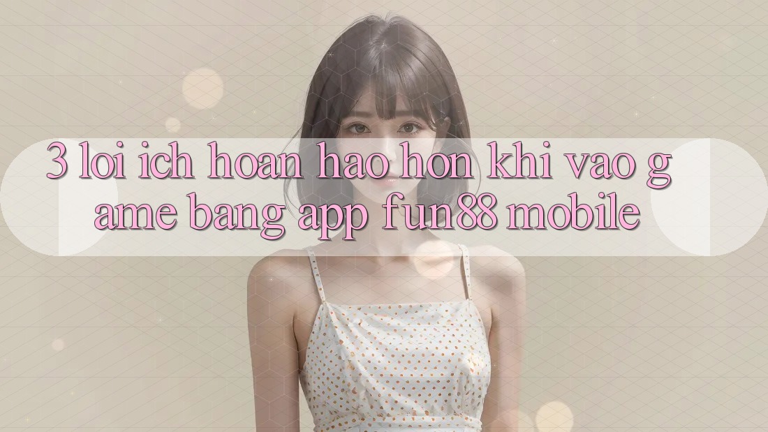 3. Lợi Ích Hoàn hảo hơn Khi Vào Game Bằng App Fun88 Mobile