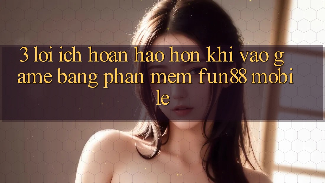3. Lợi Ích Hoàn hảo hơn Khi Vào Game Bằng Phần mềm Fun88 Mobile