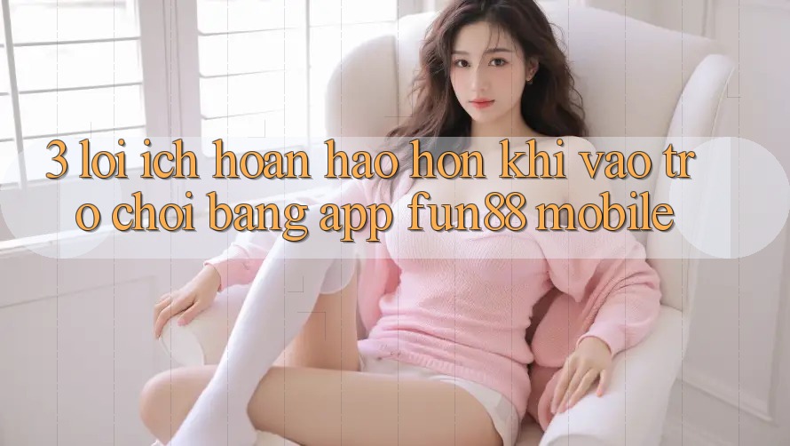 3. Lợi Ích Hoàn hảo hơn Khi Vào Trò chơi Bằng App Fun88 Mobile