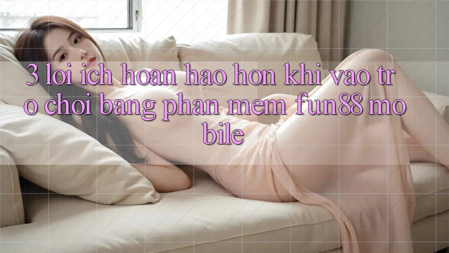 3. Lợi Ích Hoàn hảo hơn Khi Vào Trò chơi Bằng Phần mềm Fun88 Mobile