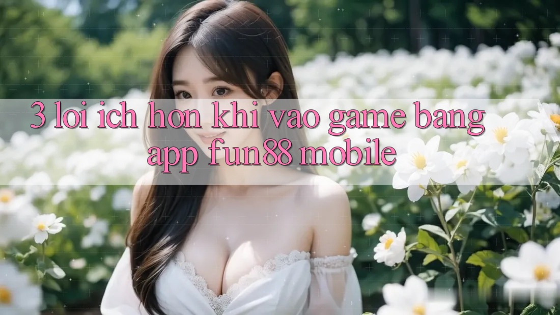 3. Lợi Ích Hơn Khi Vào Game Bằng App Fun88 Mobile