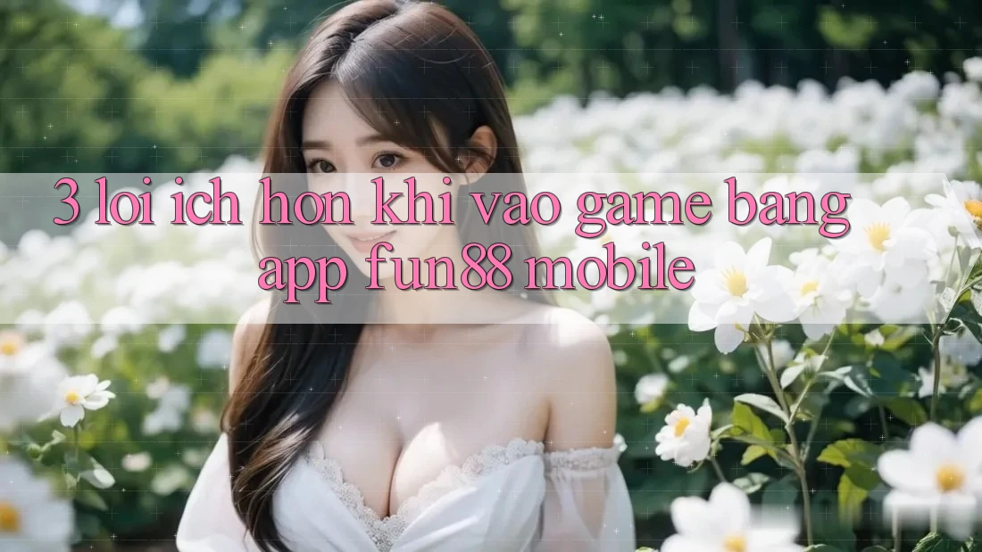 3. Lợi Ích Hơn Khi Vào Game Bằng App Fun88 Mobile