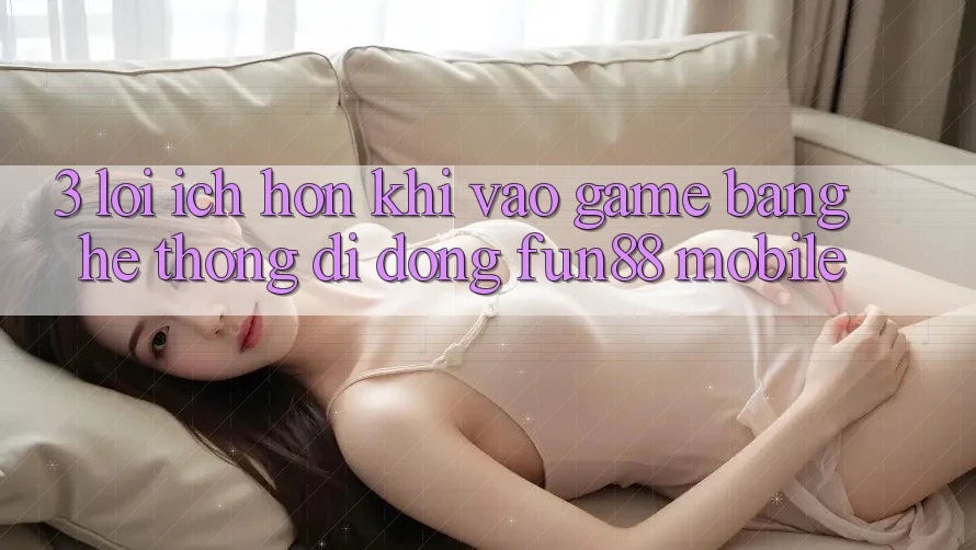 3. Lợi Ích Hơn Khi Vào Game Bằng Hệ thống di động Fun88 Mobile