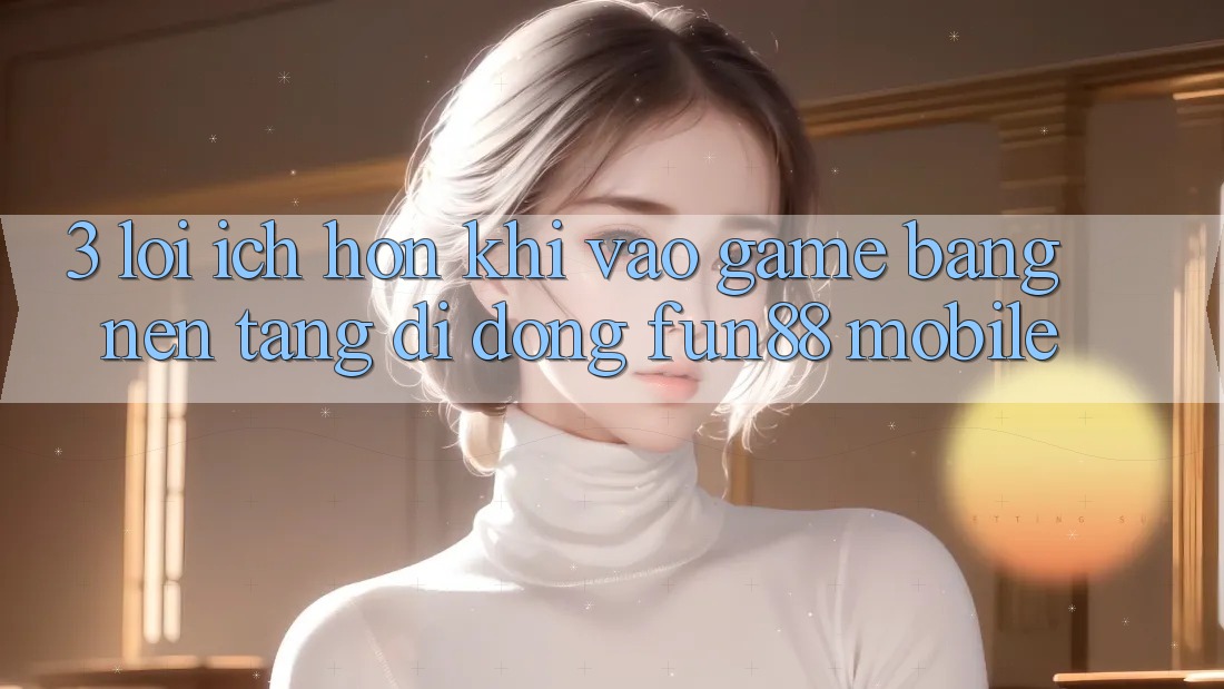 3. Lợi Ích Hơn Khi Vào Game Bằng Nền tảng di động Fun88 Mobile 3. Lợi Ích Hơn Khi Vào Game Bằng Nền tảng di động Fun88 Mobile