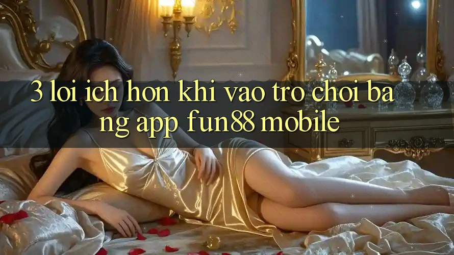 3. Lợi Ích Hơn Khi Vào Trò chơi Bằng App Fun88 Mobile