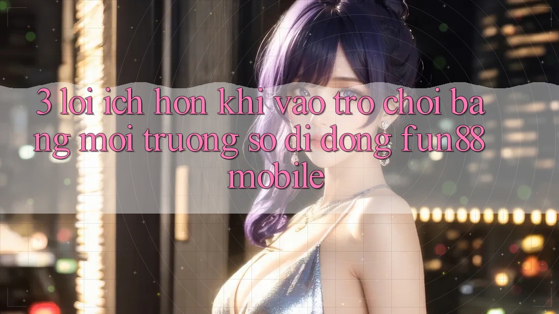 3. Lợi Ích Hơn Khi Vào Trò chơi Bằng Môi trường số di động Fun88 Mobile