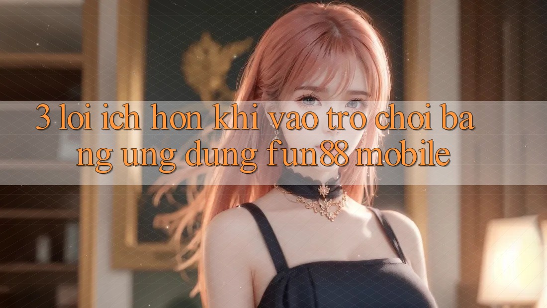 3. Lợi Ích Hơn Khi Vào Trò chơi Bằng Ứng dụng Fun88 Mobile