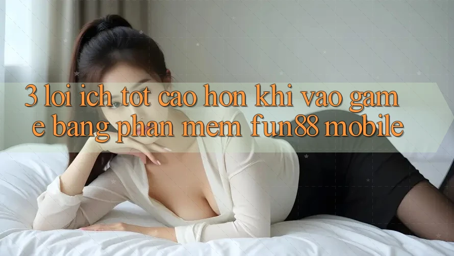 3. Lợi Ích Tốt cao hơn Khi Vào Game Bằng Phần mềm Fun88 Mobile