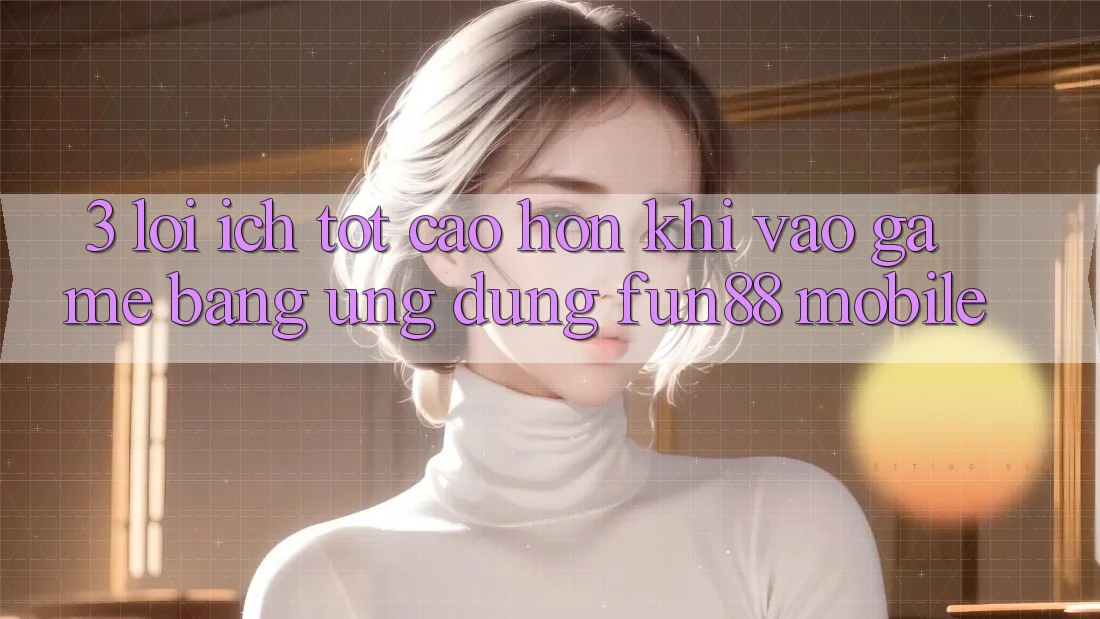 3. Lợi Ích Tốt cao hơn Khi Vào Game Bằng Ứng dụng Fun88 Mobile 3. Lợi Ích Tốt cao hơn Khi Vào Game Bằng Ứng dụng Fun88 Mobile