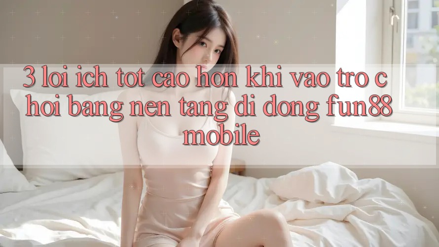3. Lợi Ích Tốt cao hơn Khi Vào Trò chơi Bằng Nền tảng di động Fun88 Mobile