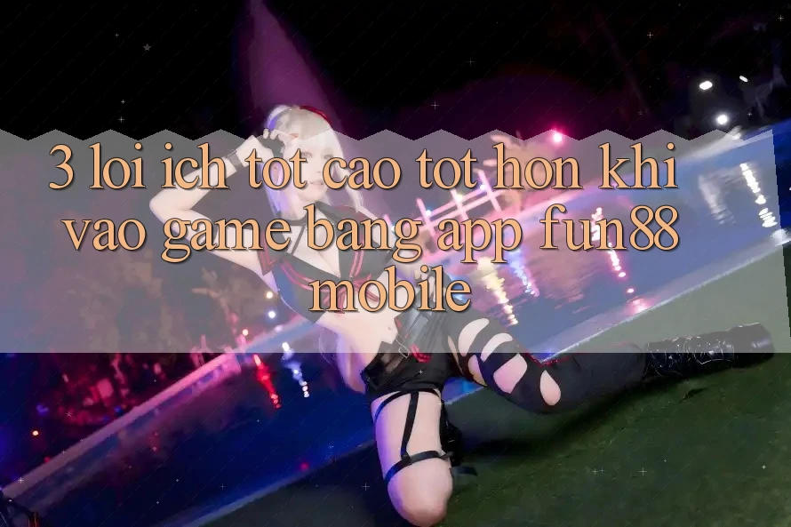 3. Lợi Ích Tốt cao tốt hơn Khi Vào Game Bằng App Fun88 Mobile