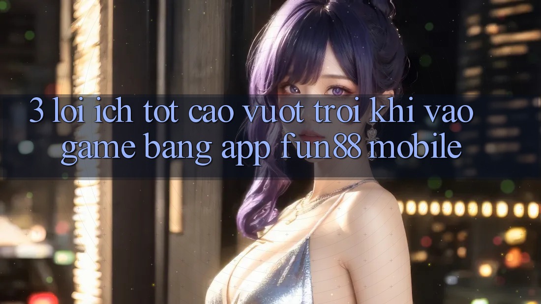 3. Lợi Ích Tốt cao vượt trội Khi Vào Game Bằng App Fun88 Mobile