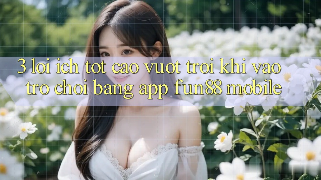 3. Lợi Ích Tốt cao vượt trội Khi Vào Trò chơi Bằng App Fun88 Mobile