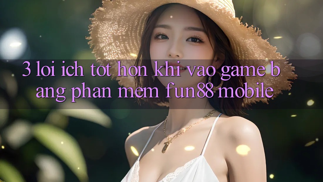 3. Lợi Ích Tốt hơn Khi Vào Game Bằng Phần mềm Fun88 Mobile