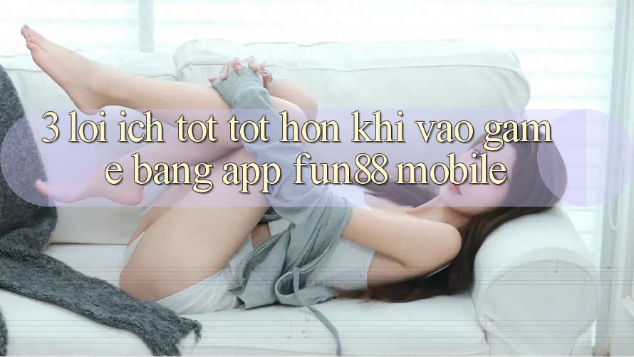 3. Lợi Ích Tốt tốt hơn Khi Vào Game Bằng App Fun88 Mobile