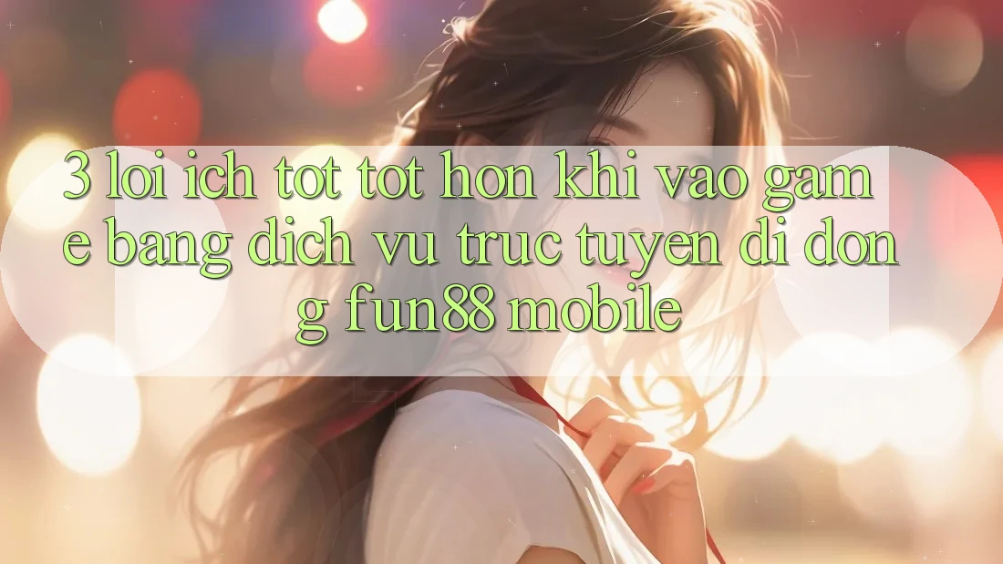 3. Lợi Ích Tốt tốt hơn Khi Vào Game Bằng Dịch vụ trực tuyến di động Fun88 Mobile